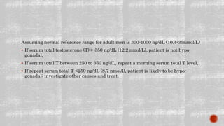 Assuming normal reference range for adult men is 300-1000 ng/dL (10.4-35nmol/L)
 If serum total testosterone (T) > 350 ng/dL (12.2 nmol/L), patient is not hypo-
gonadal,
 If serum total T between 250 to 350 ng/dL, repeat a morning serum total T level,
 If repeat serum total T <250 ng/dL (8.7 nmol/l), patient is likely to be hypo-
gonadal; investigate other causes and treat.
 