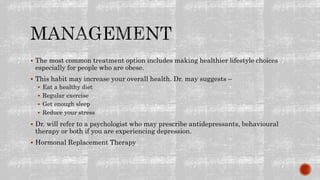  The most common treatment option includes making healthier lifestyle choices
especially for people who are obese.
 This habit may increase your overall health. Dr. may suggests –
 Eat a healthy diet
 Regular exercise
 Get enough sleep
 Reduce your stress
 Dr. will refer to a psychologist who may prescribe antidepressants, behavioural
therapy or both if you are experiencing depression.
 Hormonal Replacement Therapy
 