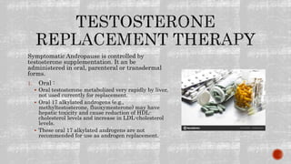 Symptomatic Andropause is controlled by
testosterone supplementation. It an be
administered in oral, parenteral or transdermal
forms.
1. Oral :
 Oral testosterone metabolized very rapidly by liver,
not used currently for replacement.
 Oral 17 alkylated androgens (e.g.,
methyltestosterone, fluoxymesterone) may have
hepatic toxicity and cause reduction of HDL-
cholesterol levels and increase in LDL-cholesterol
levels.
 These oral 17 alkylated androgens are not
recommended for use as androgen replacement.
 