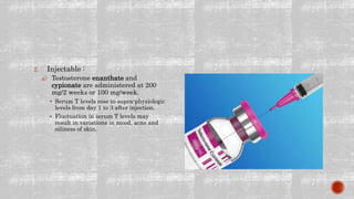 2. Injectable :
a) Testosterone enanthate and
cypionate are administered at 200
mg/2 weeks or 100 mg/week.
 Serum T levels rose to supra-physiologic
levels from day 1 to 3 after injection.
 Fluctuation in serum T levels may
result in variations in mood, acne and
oiliness of skin.
 