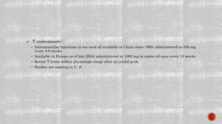 a) T undecanoate :
 Intramuscular injections in tea seed oil available in China since 1995; administered as 500 mg
every 4-6 weeks.
 Available in Europe as of late 2004; administered at 1000 mg in castor oil once every 12 weeks.
 Serum T levels within physiologic range after an initial peak.
 Studies are ongoing in U. S.
 