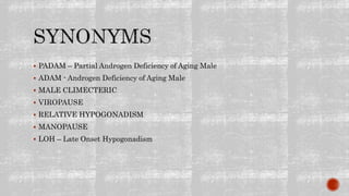  PADAM – Partial Androgen Deficiency of Aging Male
 ADAM - Androgen Deficiency of Aging Male
 MALE CLIMECTERIC
 VIROPAUSE
 RELATIVE HYPOGONADISM
 MANOPAUSE
 LOH – Late Onset Hypogonadism
 
