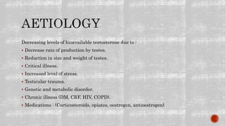 Decreasing levels of bioavailable testosterone due to :
 Decrease rate of production by testes.
 Reduction in size and weight of testes.
 Critical illness.
 Increased level of stress.
 Testicular trauma.
 Genetic and metabolic disorder.
 Chronic illness (DM, CRF, HIV, COPD).
 Medications : (Corticosteroids, opiates, oestrogen, antioestrogen)
 