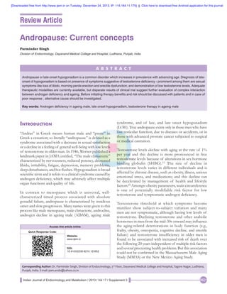 [Downloaded free from http://www.ijem.in on Tuesday, December 24, 2013, IP: 115.184.11.175]  ||  Click here to download free Android application for this journal

Review Article

Andropause: Current concepts
Parminder Singh
Division of Endocrinology, Dayanand Medical College and Hospital, Ludhiana, Punjab, India

A B S T R A C T
Andropause or late-onset hypogonadism is a common disorder which increases in prevalence with advancing age. Diagnosis of lateonset of hypogonadism is based on presence of symptoms suggestive of testosterone deficiency - prominent among them are sexual
symptoms like loss of libido, morning penile erection and erectile dysfunction; and demonstration of low testosterone levels. Adequate
therapeutic modalities are currently available, but disparate results of clinical trial suggest further evaluation of complex interaction
between androgen deficiency and ageing. Before initiating therapy benefits and risk should be discussed with patients and in case of
poor response , alternative cause should be investigated.
Key words: Androgen deficiency in ageing male, late onset hypogonadism, testosterone therapy in ageing male

Introduction
“Andras” in Greek means human male and “pause” in
Greek a cessation; so literally “andropause” is defined as a
syndrome associated with a decrease in sexual satisfaction
or a decline in a feeling of general well-being with low levels
of testosterone in older man. In 1946, Werner published a
landmark paper in JAMA entitled, “The male climacteric”
characterized by nervousness, reduced potency, decreased
libido, irritability, fatigue, depression, memory problems,
sleep disturbances, and hot flushes. Hypogonadism is broad
scientific term and it refers to a clinical syndrome caused by
androgen deficiency, which may adversely affect multiple
organ functions and quality of life.
In contrast to menopause which is universal, wellcharacterized timed process associated with absolute
gonadal failure, andropause is characterized by insidious
onset and slow progression. Many names were given to this
process like male menopause, male climacteric, androclise,
androgen decline in ageing male (ADAM), ageing male
Access this article online
Quick Response Code:
Website:
www.ijem.in
DOI:
10.4103/2230-8210.123552

syndrome, and of late, and late onset hypogonadism
(LOH). True andropause exists only in those men who have
lost testicular function, due to diseases or accidents, or in
those with advanced prostate cancer subjected to surgical
or medical castration.
Testosterone levels decline with aging at the rate of 1%
per year and this decline is more pronounced in free
testosterone levels because of alterations in sex hormone
binding globulin (SHBG). [1] The rate of decline in
testosterone levels varies in different individuals and is
affected by chronic disease, such as obesity, illness, serious
emotional stress, and medications; and this decline can
be decelerated by management of health and lifestyle
factors.[2] Amongst obesity parameters, waist circumference
is one of potentially modifiable risk factor for low
testosterone and symptomatic androgen deficiency.
Testosterone threshold at which symptoms become
manifest show subject-to-subject variation and many
men are not symptomatic, although having low levels of
testosterone. Declining testosterone and other anabolic
hormones in men from the mid-30s onward may influence
the aging-related deteriorations in body function (e.g.,
frailty, obesity, osteopenia, cognitive decline, and erectile
failure) and testosterone insufficiency in older men is
found to be associated with increased risk of death over
the following 20 years independent of multiple risk factors
and several preexisting health problems. But this association
could not be confirmed in the Massachusetts Male Aging
Study (MMAS) or the New Mexico Aging Study.

Corresponding Author: Dr. Parminder Singh, Division of Endocrinology, 3rd Floor, Dayanand Medical College and Hospital, Tagore Nagar, Ludhiana,
Punjab, India. E‑mail: pam.endo@yahoo.co.in
Indian Journal of Endocrinology and Metabolism / 2013 / Vol 17 / Supplement 3

S621

 