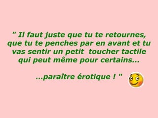 " Il faut juste que tu te retournes, que tu te penches par en avant et tu vas sentir un petit  toucher tactile qui peut même pour certains... … paraître érotique ! "   