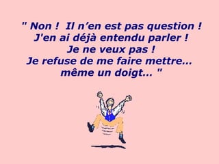 " Non !  Il n’en est pas question ! J'en ai déjà entendu parler ! Je ne veux pas ! Je refuse de me faire mettre…  même un doigt… "                             