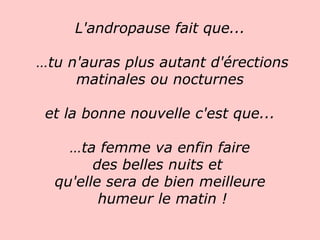 L'andropause fait que...  … tu n'auras plus autant d'érections matinales ou nocturnes et la bonne nouvelle c'est que...  … ta femme va enfin faire  des belles nuits et  qu'elle sera de bien meilleure humeur le matin !   