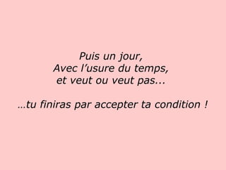 Puis un jour,  Avec l’usure du temps,  et veut ou veut pas...  … tu finiras par accepter ta condition !   