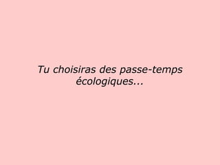 Tu choisiras des passe-temps écologiques...                