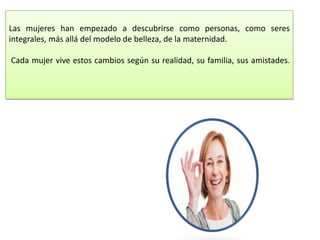 Las mujeres han empezado a descubrirse como personas, como seres
integrales, más allá del modelo de belleza, de la maternidad.

Cada mujer vive estos cambios según su realidad, su familia, sus amistades.
 