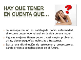 HAY QUE TENER
EN CUENTA QUE…


   La menopausia no es catalogada como enfermedad,
    sino como un periodo natural en la vida de una mujer.
   Algunas mujeres tienen pocos o casi ningún problema;
    otras, tienen pequeñas molestias o trastornos.
   Existe una disminución de estrógeno y progesterona,
    dando origen a complicaciones en el futuro.
 