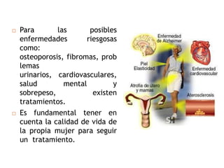    Para       las       posibles
    enfermedades        riesgosas
    como:
    osteoporosis, fibromas, prob
    lemas
    urinarios, cardiovasculares,
    salud        mental         y
    sobrepeso,            existen
    tratamientos.
   Es fundamental tener en
    cuenta la calidad de vida de
    la propia mujer para seguir
    un tratamiento.
 