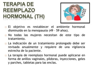 TERAPIA DE
REEMPLAZO
HORMONAL (TH)
   El objetivo es restablecer el ambiente hormonal
    disminuido en la menopausia (49 – 59 años).
   No todas las mujeres necesitan de este tipo de
    tratamiento.
   La indicación de un tratamiento prolongado debe ser
    revisada anualmente y requiere de una vigilancia
    estrecha de la paciente.
   La terapia de reemplazo hormonal puede aplicarse en
    forma de anillos vaginales, píldoras, inyecciones, geles
    y parches, tabletas para las encías.
 