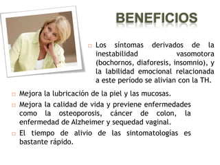 BENEFICIOS
                          Los síntomas derivados de la
                           inestabilidad            vasomotora
                           (bochornos, diaforesis, insomnio), y
                           la labilidad emocional relacionada
                           a este período se alivian con la TH.
   Mejora la lubricación de la piel y las mucosas.
   Mejora la calidad de vida y previene enfermedades
    como la osteoporosis, cáncer de colon, la
    enfermedad de Alzheimer y sequedad vaginal.
   El tiempo de alivio de las sintomatologías es
    bastante rápido.
 