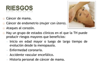 RIESGOS
   Cáncer de mama.
   Cáncer de endometrio (mujer con útero).
   Ataques al corazón.
   Hay un grupo de estados clínicos en el que la TH puede
    producir riesgos mayores que beneficios:
    • Inicio en edad mayor o luego de largo tiempo de
      evolución desde la menopausia.
    • Enfermedad coronaria.

    • Accidente vascular encefálico.

    • Historia personal de cáncer de mama.
 