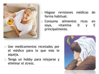    Hágase revisiones médicas   de
                           forma habitual.
                          Consuma alimentos ricos     en
                           soya,    vitamina D    y     E
                           principalmente.




   Use medicamentos recetados por
    el médico para lo que más le
    aqueja.
   Tenga un hobby para relajarse y
    eliminar el stress.
 