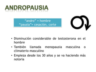 “andro” = hombre
     “pausia”= cesación, corte



• Disminución considerable de testosterona en el
  hombre
• También llamada menopausia masculina o
  climaterio masculino
• Empieza desde los 30 años y se va haciendo más
  notoria
 