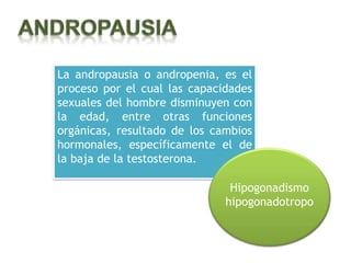 La andropausia o andropenia, es el
proceso por el cual las capacidades
sexuales del hombre disminuyen con
la edad, entre otras funciones
orgánicas, resultado de los cambios
hormonales, específicamente el de
la baja de la testosterona.

                               Hipogonadismo
                              hipogonadotropo
 