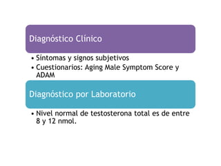 Diagnóstico Clínico

• Síntomas y signos subjetivos
• Cuestionarios: Aging Male Symptom Score y
  ADAM

Diagnóstico por Laboratorio

• Nivel normal de testosterona total es de entre
  8 y 12 nmol.
 