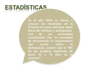 En el año 2004 se dieron a
conocer los resultados de la
Primera Encuesta Nacional sobre
Salud del Hombre y andropausia.
Una     de     sus   principales
conclusiones fue "la necesidad
de incrementar el conocimiento
que      existe    sobre      la
andropausia, puesto que el 70%
de los hombres españoles de
entre 45 y 74 años no la
conocen”.
 
