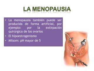 LA MENOPAUSIA
• La menopausia también puede ser
  producida de forma artificial, por
  ejemplo:     por     la   extirpación
  quirúrgica de los ovarios
• El hipoestrogenismo
• Milsom: pH mayor de 5
 