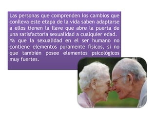 Las personas que comprenden los cambios que
conlleva este etapa de la vida saben adaptarse
a ellos tienen la llave que abre la puerta de
una satisfactoria sexualidad a cualquier edad.
Ya que la sexualidad en el ser humano no
contiene elementos puramente físicos, si no
que también posee elementos psicológicos
muy fuertes.
 