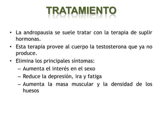 TRATAMIENTO

• La andropausia se suele tratar con la terapia de suplir
  hormonas.
• Esta terapia provee al cuerpo la testosterona que ya no
  produce.
• Elimina los principales síntomas:
   – Aumenta el interés en el sexo
   – Reduce la depresión, ira y fatiga
   – Aumenta la masa muscular y la densidad de los
     huesos
 