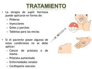 TRATAMIENTO
• La terapia de suplir hormona
  puede aplicarse en forma de:
   – Píldoras
   – Inyecciones
   – Geles y parches
   – Tabletas para las encías

• Si el paciente posee algunas de
  estas condiciones no se debe
  aplicar:
   – Cáncer de próstata o de
     mama.
   – Próstata aumentada
   – Enfermedades renales
   – Cardiopatía vascular.
 