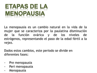 ETAPAS DE LA
MENOPAUSIA

La menopausia es un cambio natural en la vida de la
mujer que se caracteriza por la paulatina disminución
de la función ovárica y de los niveles de
estrógenos, representando el paso de la edad fértil a la
vejez.

Dados estos cambios, este periodo se divide en
diferentes fases:

-   Pre menopausia
-   Peri menopausia
-   Menopausia
 