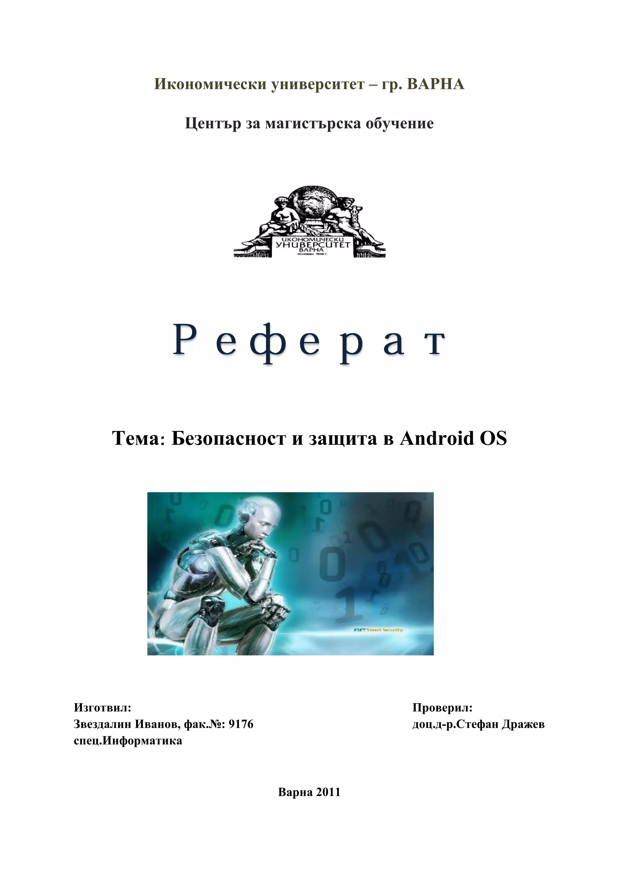 Икономически университет – гр. ВАРНА

                 Център за магистърска обучение




      Тема Безопасност и защита в Android OS




Изготвил:                                    Проверил:
Звездалин Иванов, фак.№: 9176                доц.д-р.Стефан Дражев
спец.Информатика



                                Варна 2011
 