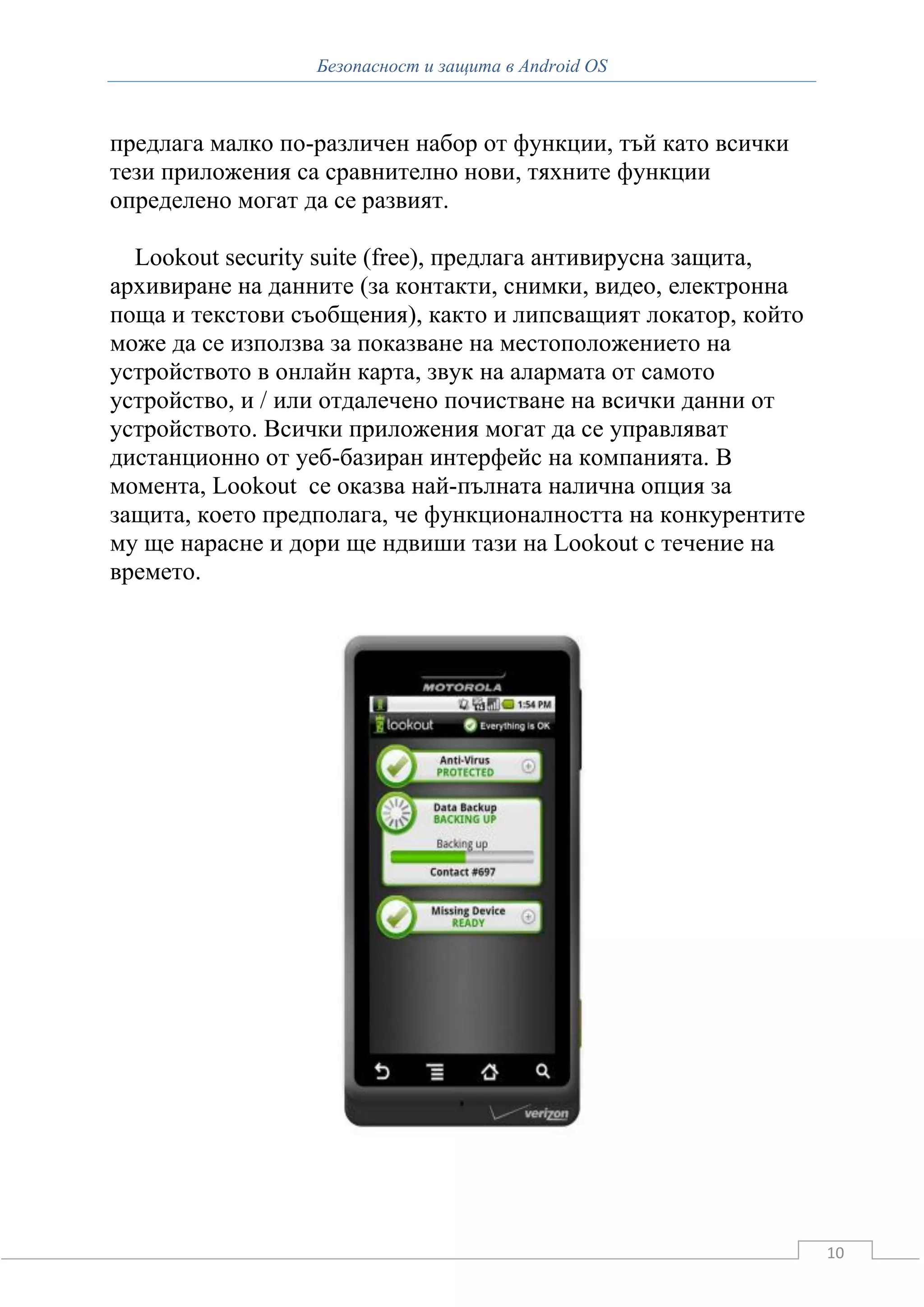 Безопасност и защита в Android OS



предлага малко по-различен набор от функции, тъй като всички
тези приложения са сравнително нови, тяхните функции
определено могат да се развият.

  Lookout security suite (free), предлага антивирусна защита,
архивиране на данните (за контакти, снимки, видео, електронна
поща и текстови съобщения), както и липсващият локатор, който
може да се използва за показване на местоположението на
устройството в онлайн карта, звук на алармата от самото
устройство, и / или отдалечено почистване на всички данни от
устройството. Всички приложения могат да се управляват
дистанционно от уеб-базиран интерфейс на компанията. В
момента, Lookout се оказва най-пълната налична опция за
защита, което предполага, че функционалността на конкурентите
му ще нарасне и дори ще ндвиши тази на Lookout с течение на
времето.




                                                                10
 