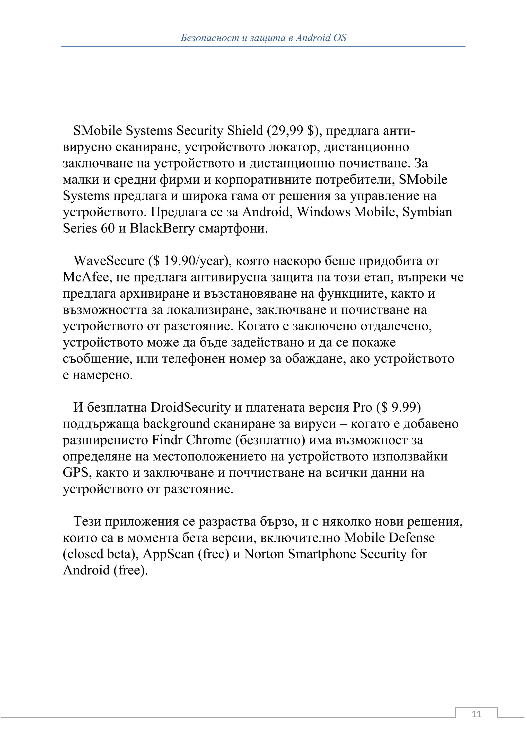 Безопасност и защита в Android OS




  SMobile Systems Security Shield (29,99 $), предлага анти-
вирусно сканиране, устройството локатор, дистанционно
заключване на устройството и дистанционно почистване. За
малки и средни фирми и корпоративните потребители, SMobile
Systems предлага и широка гама от решения за управление на
устройството. Предлага се за Android, Windows Mobile, Symbian
Series 60 и BlackBerry смартфони.

  WaveSecure ($ 19.90/year), която наскоро беше придобита от
McAfee, не предлага антивирусна защита на този етап, въпреки че
предлага архивиране и възстановяване на функциите, както и
възможността за локализиране, заключване и почистване на
устройството от разстояние. Когато е заключено отдалечено,
устройството може да бъде задействано и да се покаже
съобщение, или телефонен номер за обаждане, ако устройството
е намерено.

  И безплатна DroidSecurity и платената версия Pro ($ 9.99)
поддържаща background сканиране за вируси – когато е добавено
разширението Findr Chrome (безплатно) има възможност за
определяне на местоположението на устройството използвайки
GPS, както и заключване и поччистване на всички данни на
устройството от разстояние.

  Тези приложения се разраства бързо, и с няколко нови решения,
които са в момента бета версии, включително Mobile Defense
(closed beta), AppScan (free) и Norton Smartphone Security for
Android (free).




                                                                  11
 