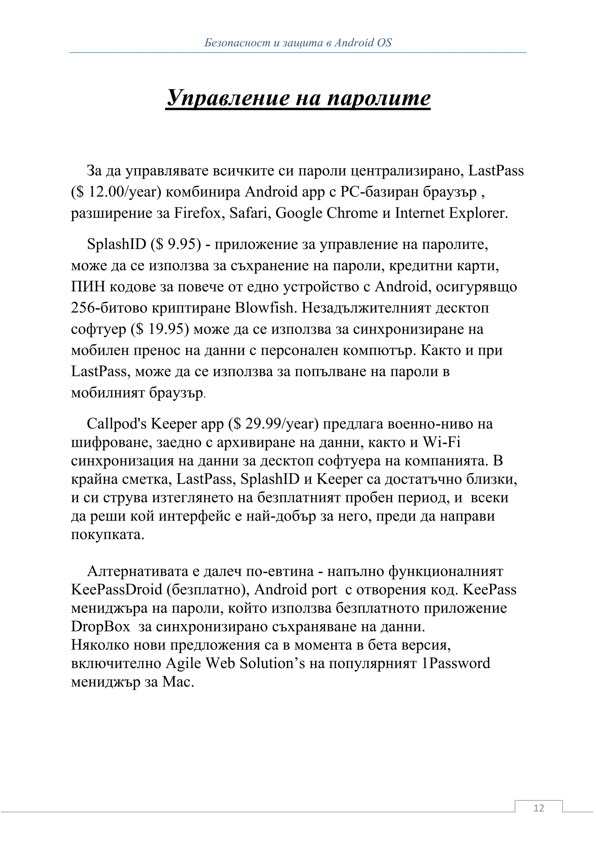 Безопасност и защита в Android OS



             Управление на паролите

   За да управлявате всичките си пароли централизирано, LastPass
($ 12.00/year) комбинира Android app с PC-базиран браузър ,
разширение за Firefox, Safari, Google Chrome и Internet Explorer.
  SplashID ($ 9.95) - приложение за управление на паролите,
може да се използва за съхранение на пароли, кредитни карти,
ПИН кодове за повече от едно устройство с Android, осигурявщо
256-битово криптиране Blowfish. Незадължителният десктоп
софтуер ($ 19.95) може да се използва за синхронизиране на
мобилен пренос на данни с персонален компютър. Както и при
LastPass, може да се използва за попълване на пароли в
мобилният браузър.
  Callpod's Keeper app ($ 29.99/year) предлага военно-ниво на
шифроване, заедно с архивиране на данни, както и Wi-Fi
синхронизация на данни за десктоп софтуера на компанията. В
крайна сметка, LastPass, SplashID и Keeper са достатъчно близки,
и си струва изтеглянето на безплатният пробен период, и всеки
да реши кой интерфейс е най-добър за него, преди да направи
покупката.

  Алтернативата е далеч по-евтина - напълно функционалният
KeePassDroid (безплатно), Android port с отворения код. KeePass
мениджъра на пароли, който използва безплатното приложение
DropBox за синхронизирано съхраняване на данни.
Няколко нови предложения са в момента в бета версия,
включително Agile Web Solution’s на популярният 1Password
мениджър за Mac.




                                                                    12
 