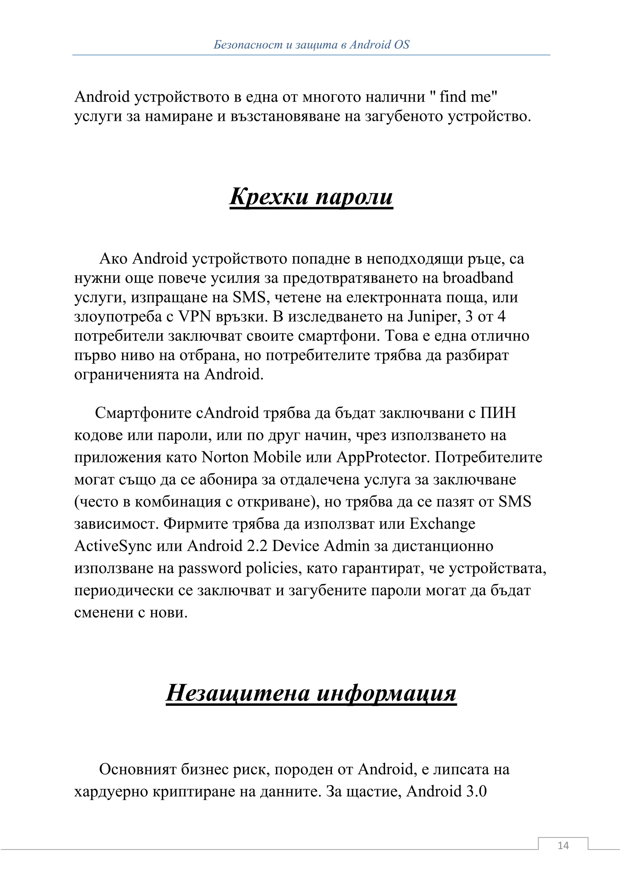 Безопасност и защита в Android OS



Android устройството в една от многото налични " find me"
услуги за намиране и възстановяване на загубеното устройство.



                     Крехки пароли

   Ако Android устройството попадне в неподходящи ръце, са
нужни още повече усилия за предотвратяването на broadband
услуги, изпращане на SMS, четене на електронната поща, или
злоупотреба с VPN връзки. В изследването на Juniper, 3 от 4
потребители заключват своите смартфони. Това е една отлично
първо ниво на отбрана, но потребителите трябва да разбират
ограниченията на Android.

   Смартфоните сAndroid трябва да бъдат заключвани с ПИН
кодове или пароли, или по друг начин, чрез използването на
приложения като Norton Mobile или AppProtector. Потребителите
могат също да се абонира за отдалечена услуга за заключване
(често в комбинация с откриване), но трябва да се пазят от SMS
зависимост. Фирмите трябва да използват или Exchange
ActiveSync или Android 2.2 Device Admin за дистанционно
използване на password policies, като гарантират, че устройствата,
периодически се заключват и загубените пароли могат да бъдат
сменени с нови.



            Незащитена информация

   Основният бизнес риск, породен от Android, е липсата на
хардуерно криптиране на данните. За щастие, Android 3.0


                                                                     14
 