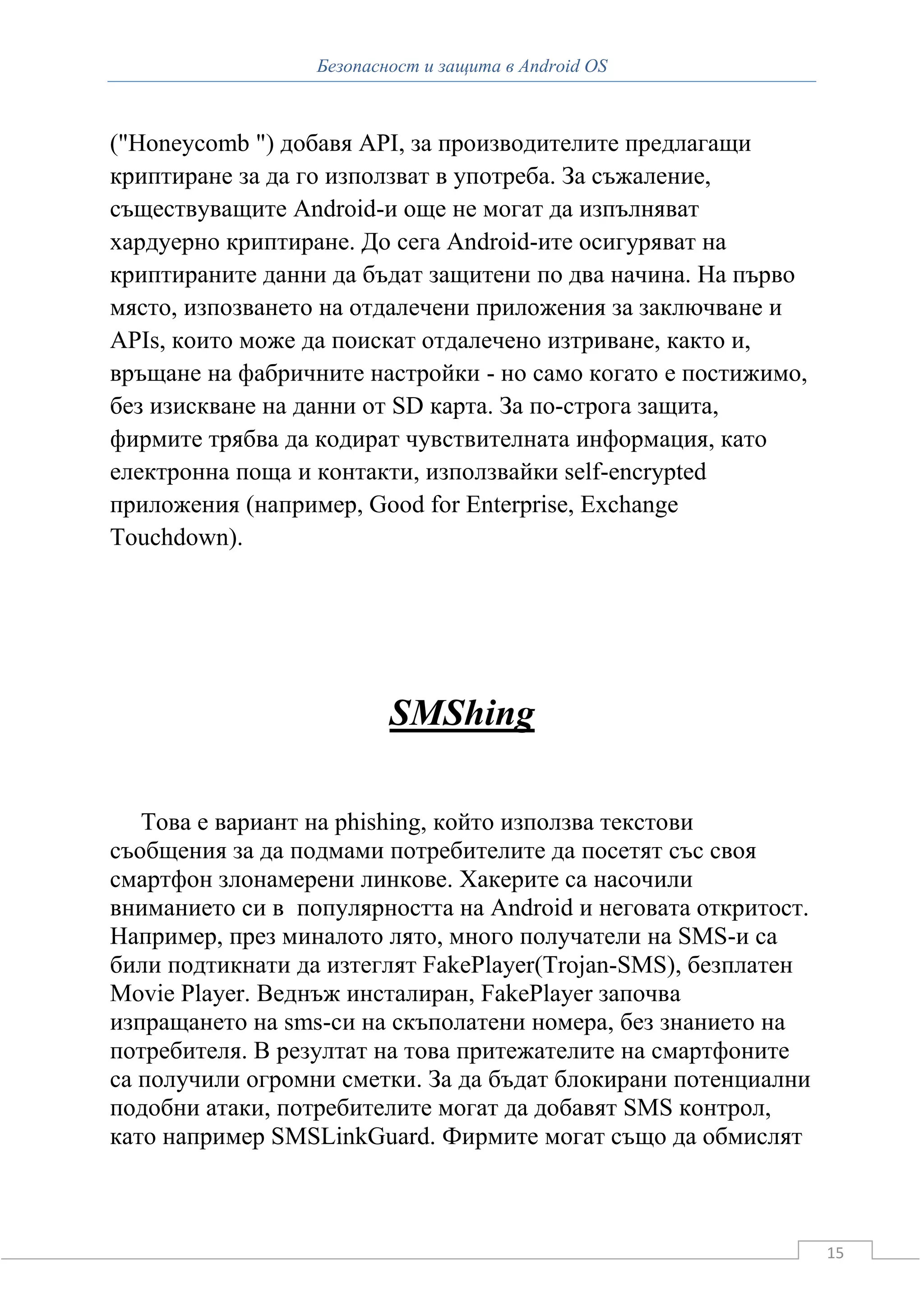 Безопасност и защита в Android OS



("Honeycomb ") добавя API, за производителите предлагащи
криптиране за да го използват в употреба. За съжаление,
съществуващите Android-и още не могат да изпълняват
хардуерно криптиране. До сега Android-ите осигуряват на
криптираните данни да бъдат защитени по два начина. На първо
място, изпозването на отдалечени приложения за заключване и
APIs, които може да поискат отдалечено изтриване, както и,
връщане на фабричните настройки - но само когато е постижимо,
без изискване на данни от SD карта. За по-строга защита,
фирмите трябва да кодират чувствителната информация, като
електронна поща и контакти, използвайки self-encrypted
приложения (например, Good for Enterprise, Exchange
Touchdown).




                          SMShing

   Това е вариант на phishing, който използва текстови
съобщения за да подмами потребителите да посетят със своя
смартфон злонамерени линкове. Хакерите са насочили
вниманието си в популярността на Android и неговата откритост.
Например, през миналото лято, много получатели на SMS-и са
били подтикнати да изтеглят FakePlayer(Trojan-SMS), безплатен
Movie Player. Веднъж инсталиран, FakePlayer започва
изпращането на sms-си на скъполатени номера, без знанието на
потребителя. В резултат на това притежателите на смартфоните
са получили огромни сметки. За да бъдат блокирани потенциални
подобни атаки, потребителите могат да добавят SMS контрол,
като например SMSLinkGuard. Фирмите могат също да обмислят



                                                                 15
 