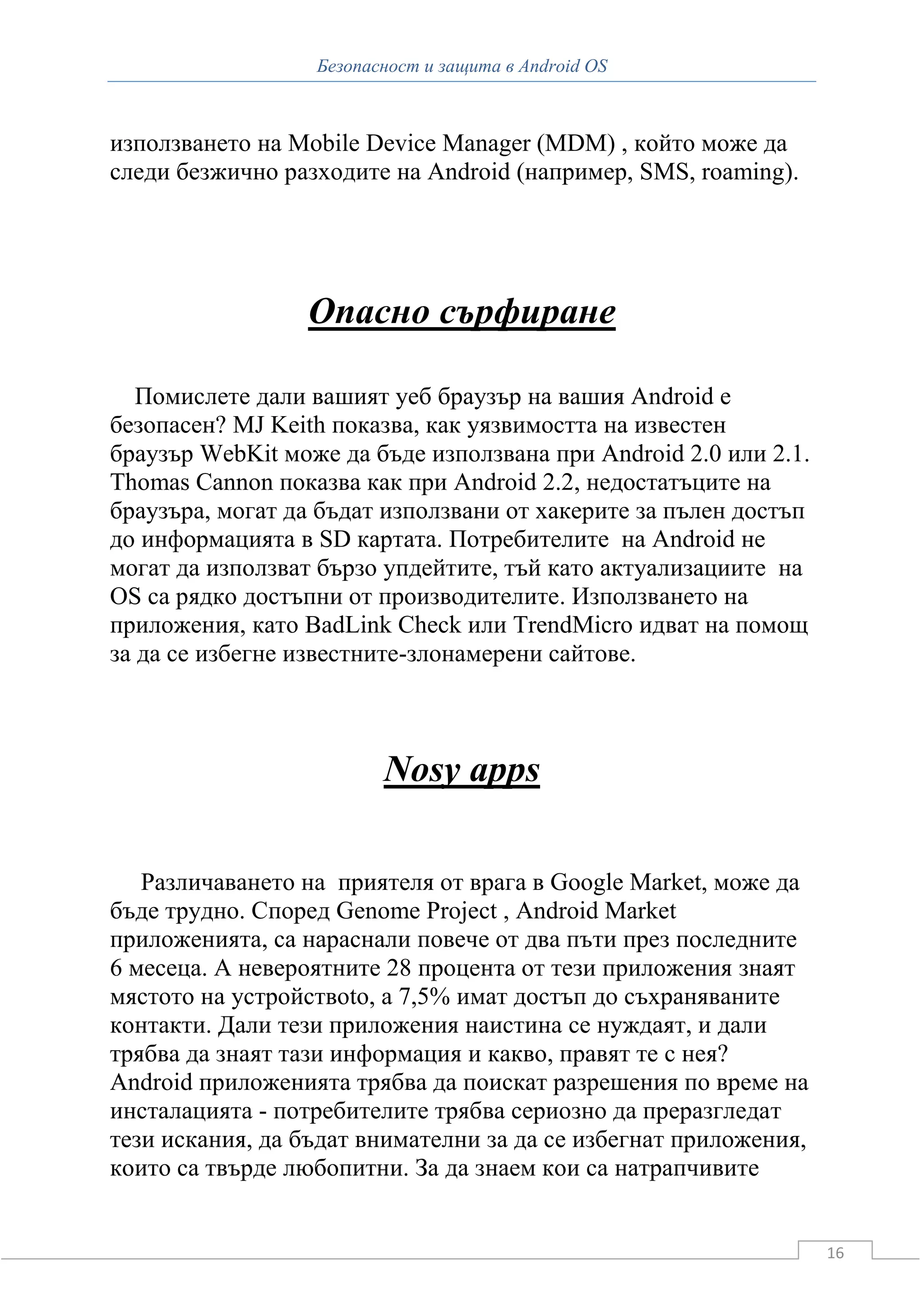 Безопасност и защита в Android OS



използването на Mobile Device Manager (MDM) , който може да
следи безжично разходите на Android (например, SMS, roaming).




                 Опасно сърфиране

   Помислете дали вашият уеб браузър на вашия Android е
безопасен? MJ Keith показва, как уязвимостта на известен
браузър WebKit може да бъде използвана при Android 2.0 или 2.1.
Thomas Cannon показва как при Android 2.2, недостатъците на
браузъра, могат да бъдат използвани от хакерите за пълен достъп
до информацията в SD картата. Потребителите на Android не
могат да използват бързо упдейтите, тъй като актуализациите на
OS са рядко достъпни от производителите. Използването на
приложения, като BadLink Check или TrendMicro идват на помощ
за да се избегне известните-злонамерени сайтове.



                         Nosy apps

   Различаването на приятеля от врага в Google Market, може да
бъде трудно. Според Genome Project , Android Market
приложенията, са нараснали повече от два пъти през последните
6 месеца. А невероятните 28 процента от тези приложения знаят
мястото на устройствоto, а 7,5% имат достъп до съхраняваните
контакти. Дали тези приложения наистина се нуждаят, и дали
трябва да знаят тази информация и какво, правят те с нея?
Android приложенията трябва да поискат разрешения по време на
инсталацията - потребителите трябва сериозно да преразгледат
тези искания, да бъдат внимателни за да се избегнат приложения,
които са твърде любопитни. За да знаем кои са натрапчивите


                                                                  16
 