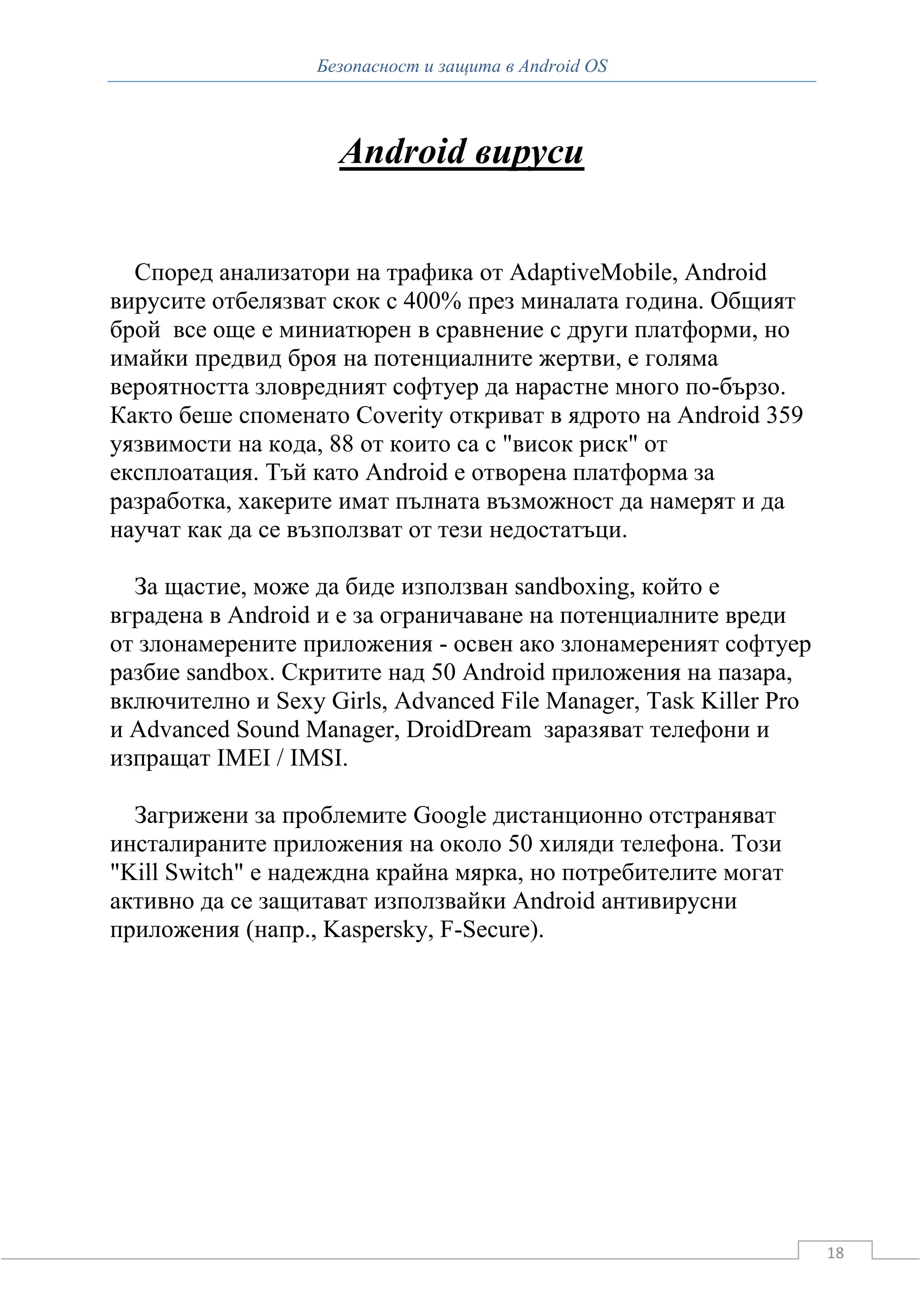 Безопасност и защита в Android OS



                    Android вируси


  Според анализатори на трафика от AdaptiveMobile, Android
вирусите отбелязват скок с 400% през миналата година. Общият
брой все още е миниатюрен в сравнение с други платформи, но
имайки предвид броя на потенциалните жертви, е голяма
вероятността зловредният софтуер да нарастне много по-бързо.
Както беше споменато Coverity откриват в ядрото на Android 359
уязвимости на кода, 88 от които са с "висок риск" от
експлоатация. Тъй като Android е отворена платформа за
разработка, хакерите имат пълната възможност да намерят и да
научат как да се възползват от тези недостатъци.

  За щастие, може да биде използван sandboxing, който е
вградена в Android и е за ограничаване на потенциалните вреди
от злонамерените приложения - освен ако злонамереният софтуер
разбие sandbox. Скритите над 50 Android приложения на пазара,
включително и Sexy Girls, Advanced File Manager, Task Killer Pro
и Advanced Sound Manager, DroidDream заразяват телефони и
изпращат IMEI / IMSI.

  Загрижени за проблемите Google дистанционно отстраняват
инсталираните приложения на около 50 хиляди телефона. Този
"Kill Switch" е надеждна крайна мярка, но потребителите могат
активно да се защитават използвайки Android антивирусни
приложения (напр., Kaspersky, F-Secure).




                                                                   18
 