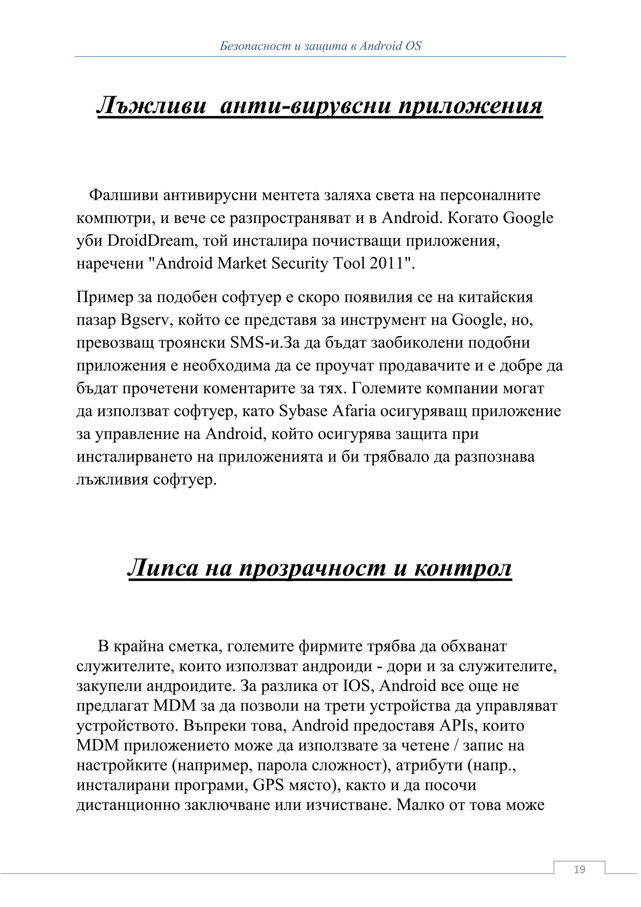 Безопасност и защита в Android OS



  Лъжливи анти-вирувсни приложения


  Фалшиви антивирусни ментета заляха света на персоналните
компютри, и вече се разпространяват и в Android. Когато Google
уби DroidDream, той инсталира почистващи приложения,
наречени "Android Market Security Tool 2011".
Пример за подобен софтуер е скоро появилия се на китайския
пазар Bgserv, който се представя за инструмент на Google, но,
превозващ троянски SMS-и.За да бъдат заобиколени подобни
приложения е необходима да се проучат продавачите и е добре да
бъдат прочетени коментарите за тях. Големите компании могат
да използват софтуер, като Sybase Afaria осигуряващ приложение
за управление на Android, който осигурява защита при
инсталирването на приложенията и би трябвало да разпознава
лъжливия софтуер.




      Липса на прозрачност и контрол

   В крайна сметка, големите фирмите трябва да обхванат
служителите, които използват андроиди - дори и за служителите,
закупели андроидите. За разлика от IOS, Android все още не
предлагат MDM за да позволи на трети устройства да управляват
устройството. Въпреки това, Android предоставя APIs, които
MDM приложението може да използвате за четене / запис на
настройките (например, парола сложност), атрибути (напр.,
инсталирани програми, GPS място), както и да посочи
дистанционно заключване или изчистване. Малко от това може


                                                                 19
 