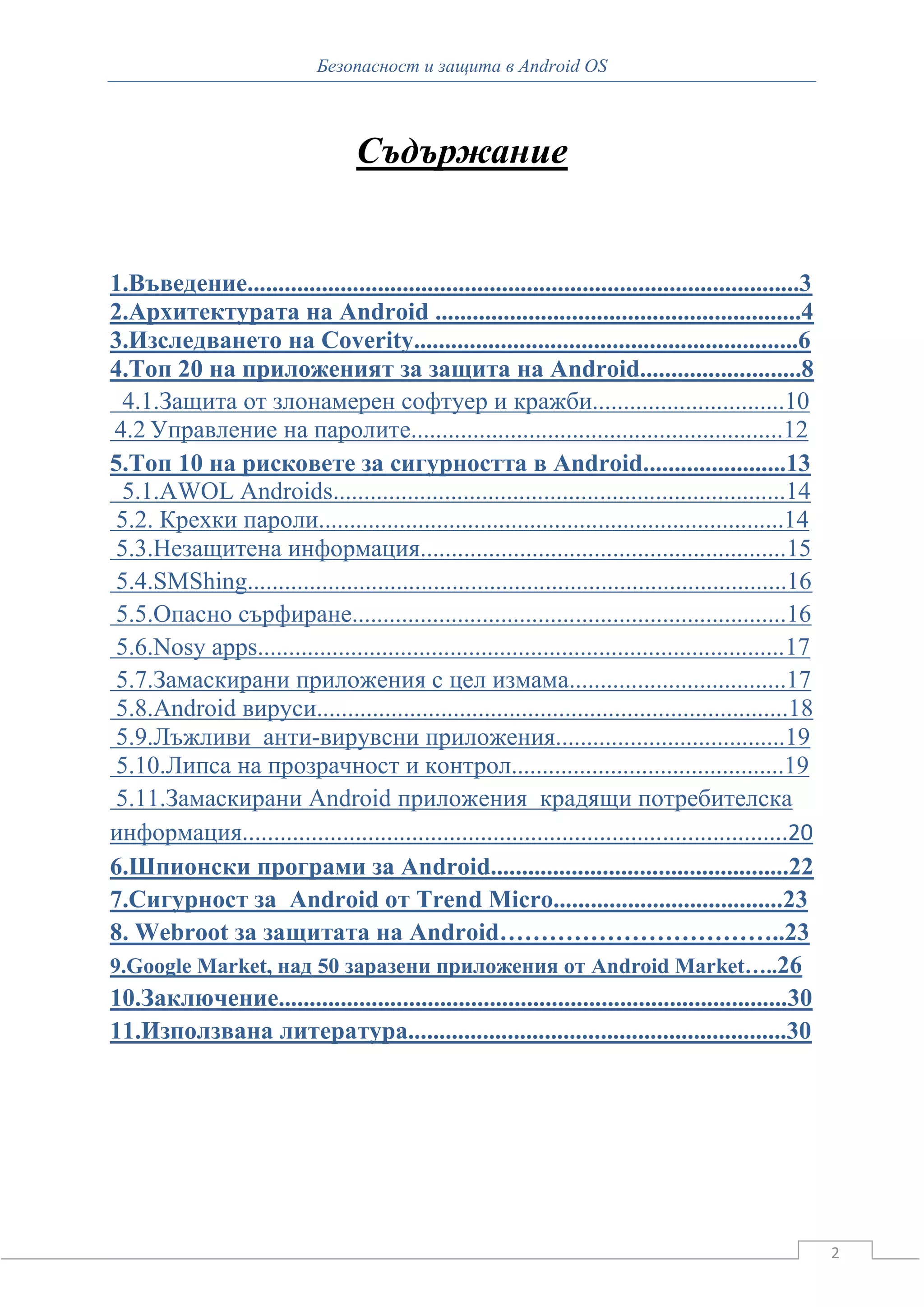 Безопасност и защита в Android OS



                                   Съдържание


1.Въведение.........................................................................................3
2.Архитектурата на Android ...........................................................4
3.Изследването на Coverity..............................................................6
4.Топ 20 на приложеният за защита на Android..........................8
 4.1.Защита от злонамерен софтуер и кражби...............................10
4.2 Управление на паролите............................................................12
5.Топ 10 на рисковете за сигурността в Android.......................13
 5.1.AWOL Androids.........................................................................14
 5.2. Крехки пароли...........................................................................14
 5.3.Незащитена информация...........................................................15
 5.4.SMShing.......................................................................................16
 5.5.Опасно сърфиране......................................................................16
 5.6.Nosy apps.....................................................................................17
 5.7.Замаскирани приложения с цел измама...................................17
 5.8.Android вируси............................................................................18
 5.9.Лъжливи анти-вирувсни приложения.....................................19
 5.10.Липса на прозрачност и контрол............................................19
 5.11.Замаскирани Android приложения крадящи потребителска
информация.......................................................................................20
6.Шпионски програми за Android................................................22
7.Сигурност за Android от Trend Micro.....................................23
8. Webroot за защитата на Android……………………………..23
9.Google Market, над 50 заразени приложения от Android Market…..26
10.Заключение..................................................................................30
11.Използвана литература.............................................................30




                                                                                                        2
 