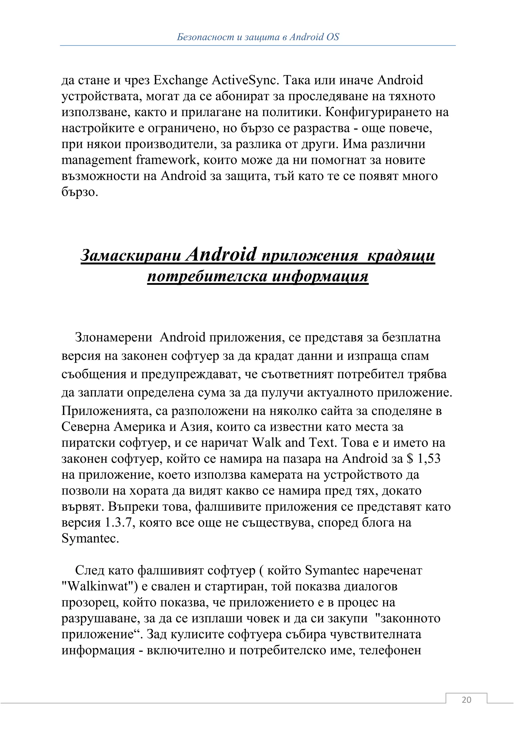 Безопасност и защита в Android OS



да стане и чрез Exchange ActiveSync. Така или иначе Android
устройствата, могат да се абонират за проследяване на тяхното
използване, както и прилагане на политики. Конфигурирането на
настройките е ограничено, но бързо се разраства - още повече,
при някои производители, за разлика от други. Има различни
management framework, които може да ни помогнат за новите
възможности на Android за защита, тъй като те се появят много
бързо.



   Замаскирани Android приложения крадящи
          потребителска информация


  Злонамерени Android приложения, се представя за безплатна
версия на законен софтуер за да крадат данни и изпраща спам
съобщения и предупреждават, че съответният потребител трябва
да заплати определена сума за да пулучи актуалното приложение.
Приложенията, са разположени на няколко сайта за споделяне в
Северна Америка и Азия, които са известни като места за
пиратски софтуер, и се наричат Walk and Text. Това е и името на
законен софтуер, който се намира на пазара на Android за $ 1,53
на приложение, което използва камерата на устройството да
позволи на хората да видят какво се намира пред тях, докато
вървят. Въпреки това, фалшивите приложения се представят като
версия 1.3.7, която все още не съществува, според блога на
Symantec.

  След като фалшивият софтуер ( който Symantec нареченат
"Walkinwat") е свален и стартиран, той показва диалогов
прозорец, който показва, че приложението е в процес на
разрушаване, за да се изплаши човек и да си закупи "законното
приложение“. Зад кулисите софтуера събира чувствителната
информация - включително и потребителско име, телефонен


                                                                  20
 