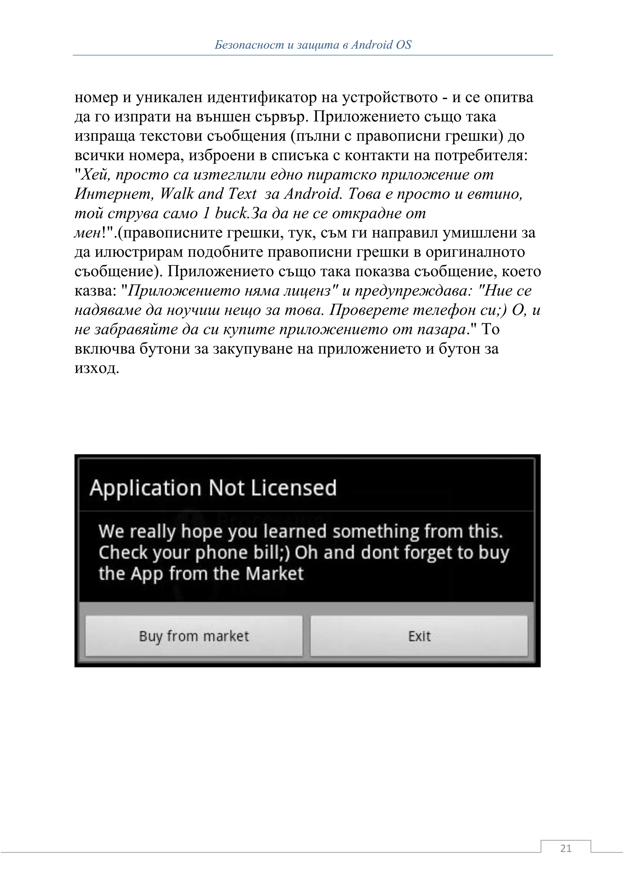 Безопасност и защита в Android OS



номер и уникален идентификатор на устройството - и се опитва
да го изпрати на външен сървър. Приложението също така
изпраща текстови съобщения (пълни с правописни грешки) до
всички номера, изброени в списъка с контакти на потребителя:
"Хей, просто са изтеглили едно пиратско приложение от
Интернет, Walk and Text за Android. Това е просто и евтино,
той струва само 1 buck.За да не се открадне от
мен!".(правописните грешки, тук, съм ги направил умишлени за
да илюстрирам подобните правописни грешки в оригиналното
съобщение). Приложението също така показва съобщение, което
казва: "Приложението няма лиценз" и предупреждава: "Ние се
надяваме да ноучиш нещо за това. Проверете телефон си;) О, и
не забравяйте да си купите приложението от пазара." То
включва бутони за закупуване на приложението и бутон за
изход.




                                                               21
 
