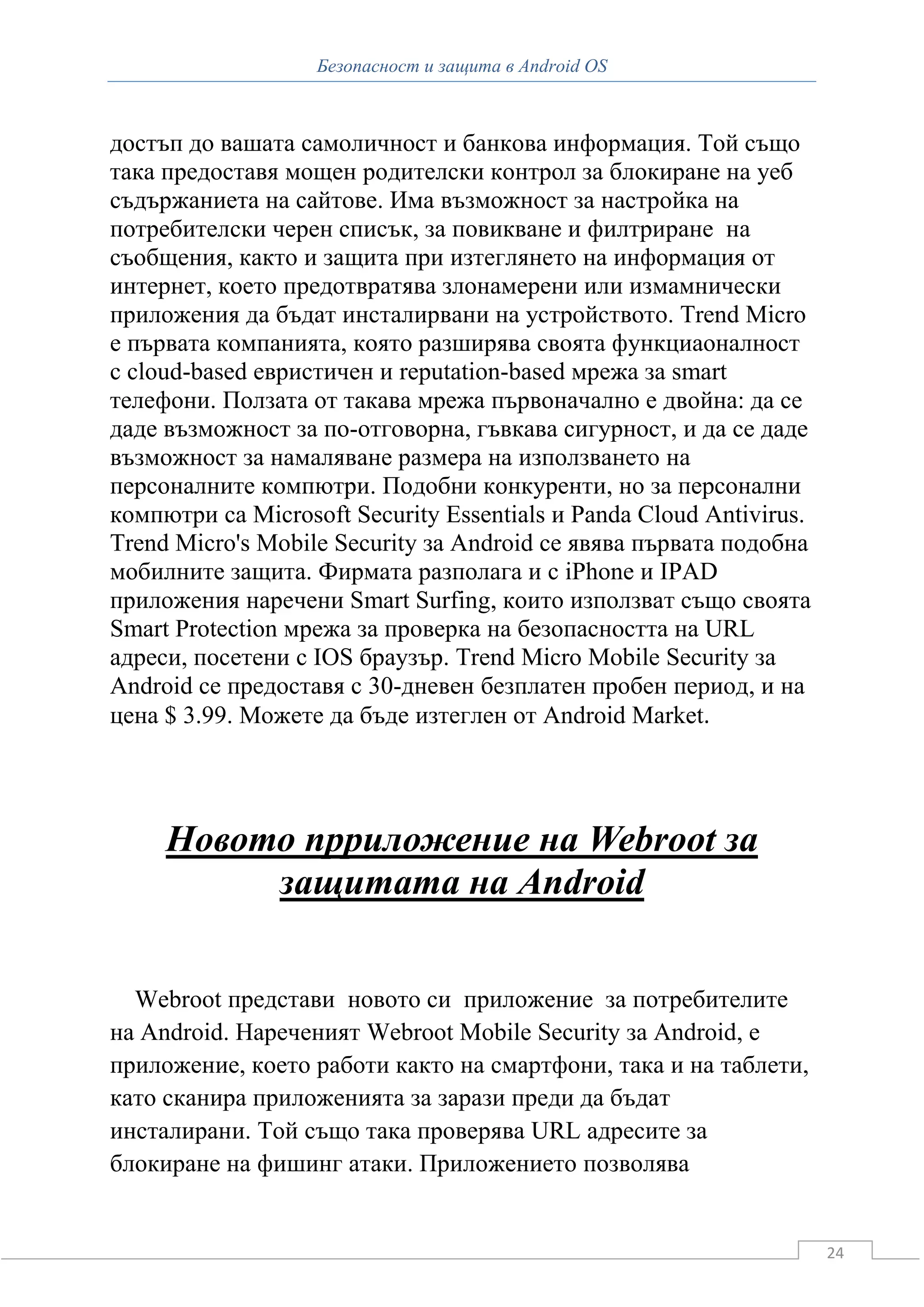 Безопасност и защита в Android OS



достъп до вашата самоличност и банкова информация. Той също
така предоставя мощен родителски контрол за блокиране на уеб
съдържаниета на сайтове. Има възможност за настройка на
потребителски черен списък, за повикване и филтриране на
съобщения, както и защита при изтеглянето на информация от
интернет, което предотвратява злонамерени или измамнически
приложения да бъдат инсталирвани на устройството. Trend Micro
е първата компанията, която разширява своята функциаоналност
с cloud-based евристичен и reputation-based мрежа за smart
телефони. Ползата от такава мрежа първоначално е двойна: да се
даде възможност за по-отговорна, гъвкава сигурност, и да се даде
възможност за намаляване размера на използването на
персоналните компютри. Подобни конкуренти, но за персонални
компютри са Microsoft Security Essentials и Panda Cloud Antivirus.
Trend Micro's Mobile Security за Android се явява първата подобна
мобилните защита. Фирмата разполага и с iPhone и IPAD
приложения наречени Smart Surfing, които използват също своята
Smart Protection мрежа за проверка на безопасността на URL
адреси, посетени с IOS браузър. Trend Micro Mobile Security за
Android се предоставя с 30-дневен безплатен пробен период, и на
цена $ 3.99. Можете да бъде изтеглен от Android Market.




     Новото прриложение на Webroot за
          защитата на Android


  Webroot представи новото си приложение за потребителите
на Android. Нареченият Webroot Mobile Security за Android, е
приложение, което работи както на смартфони, така и на таблети,
като сканира приложенията за зарази преди да бъдат
инсталирани. Той също така проверява URL адресите за
блокиране на фишинг атаки. Приложението позволява


                                                                     24
 