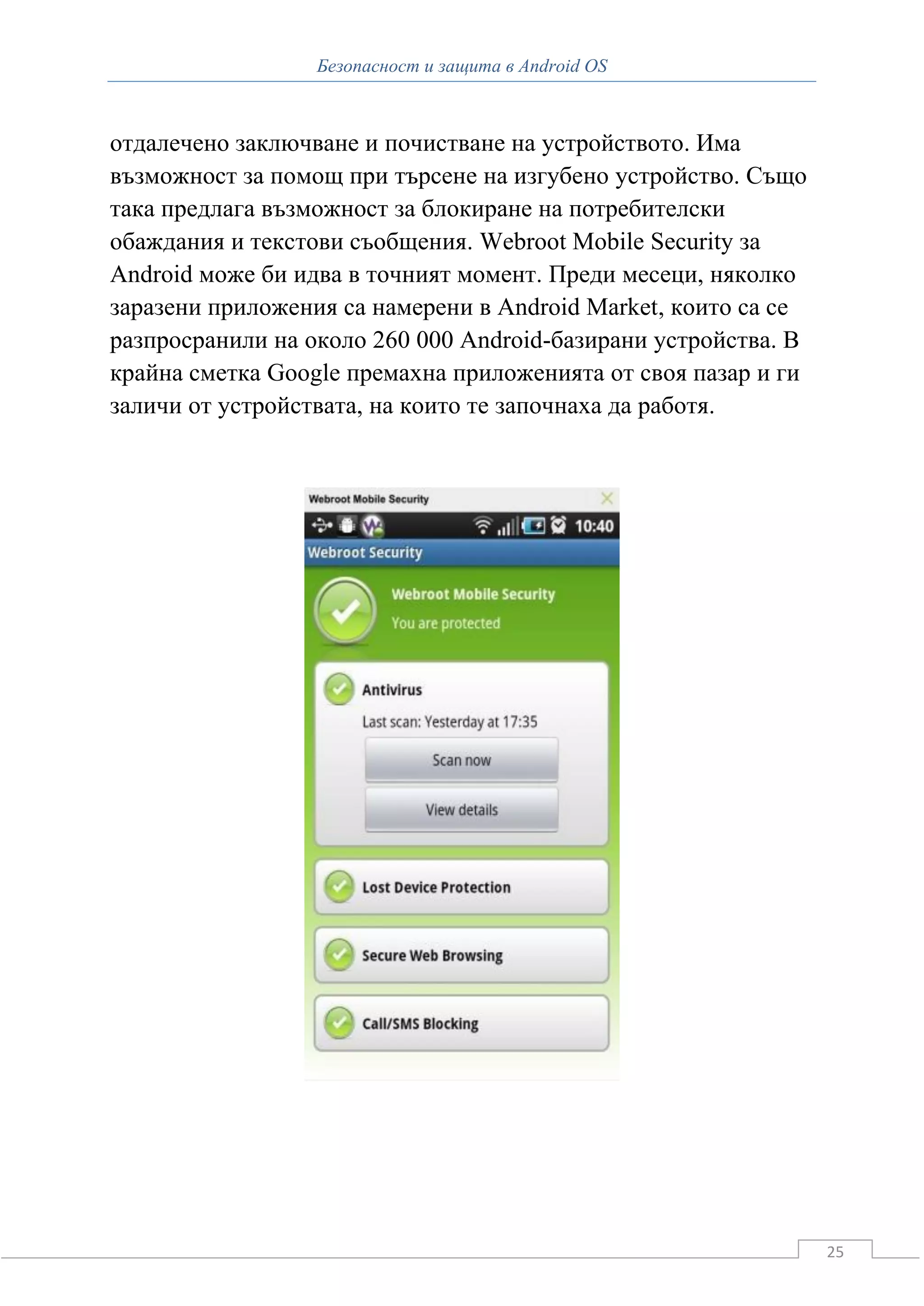 Безопасност и защита в Android OS



отдалечено заключване и почистване на устройството. Има
възможност за помощ при търсене на изгубено устройство. Също
така предлага възможност за блокиране на потребителски
обаждания и текстови съобщения. Webroot Mobile Security за
Android може би идва в точният момент. Преди месеци, няколко
заразени приложения са намерени в Android Market, които са се
разпросранили на около 260 000 Android-базирани устройства. В
крайна сметка Google премахна приложенията от своя пазар и ги
заличи от устройствата, на които те започнаха да работя.




                                                                25
 