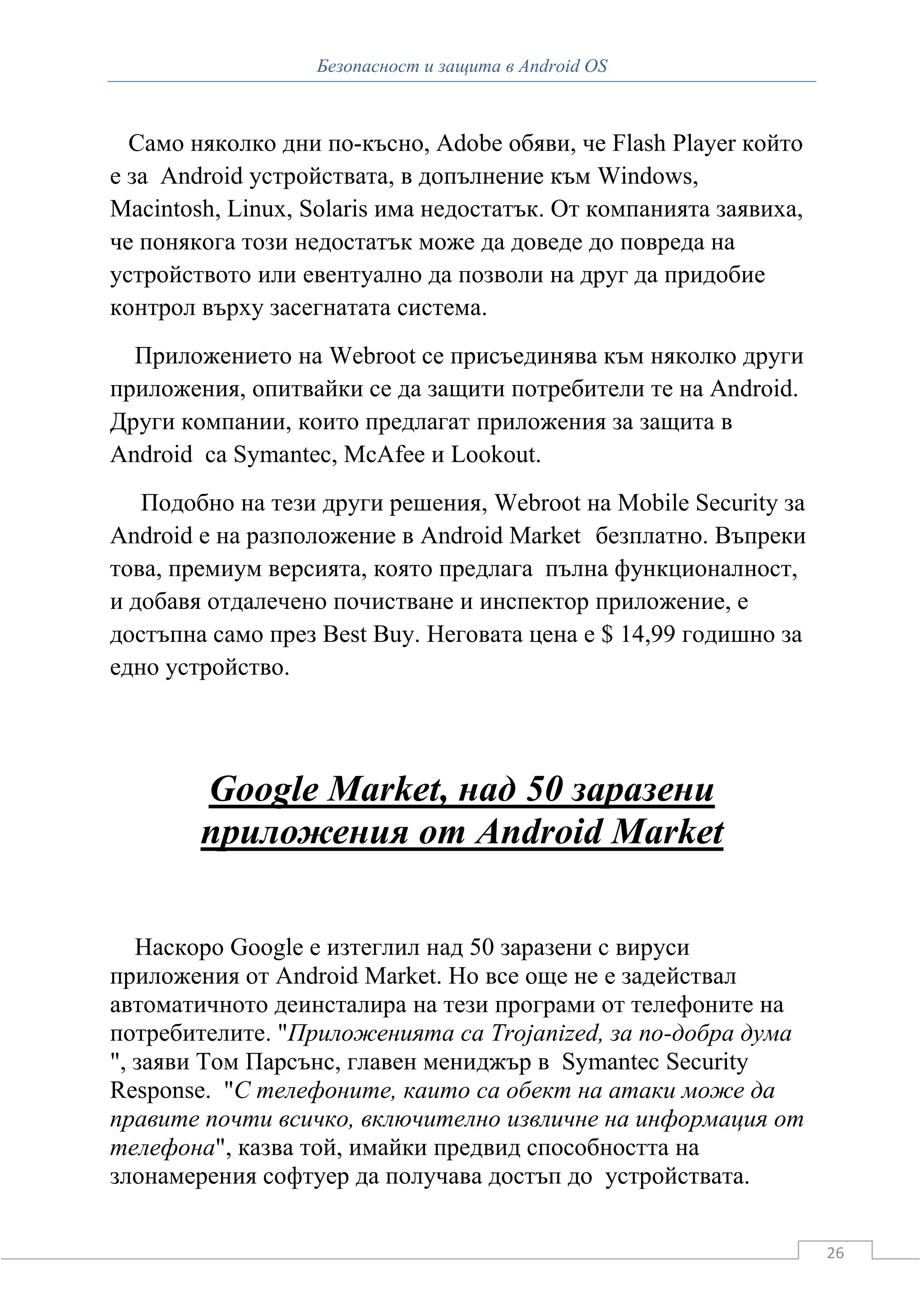 Безопасност и защита в Android OS



  Само няколко дни по-късно, Adobe обяви, че Flash Player който
е за Android устройствата, в допълнение към Windows,
Macintosh, Linux, Solaris има недостатък. От компанията заявиха,
че понякога този недостатък може да доведе до повреда на
устройството или евентуално да позволи на друг да придобие
контрол върху засегнатата система.
  Приложението на Webroot се присъединява към няколко други
приложения, опитвайки се да защити потребители те на Android.
Други компании, които предлагат приложения за защита в
Android са Symantec, McAfee и Lookout.
   Подобно на тези други решения, Webroot на Mobile Security за
Android е на разположение в Android Market безплатно. Въпреки
това, премиум версията, която предлага пълна функционалност,
и добавя отдалечено почистване и инспектор приложение, е
достъпна само през Best Buy. Неговата цена е $ 14,99 годишно за
едно устройство.




        Google Market, над 50 заразени
        приложения от Android Market

   Наскоро Google е изтеглил над 50 заразени с вируси
приложения от Android Market. Но все още не е задействал
автоматичното деинсталира на тези програми от телефоните на
потребителите. "Приложенията са Trojanized, за по-добра дума
", заяви Том Парсънс, главен мениджър в Symantec Security
Response. "С телефоните, каито са обект на атаки може да
правите почти всичко, включително извличне на информация от
телефона", казва той, имайки предвид способността на
злонамерения софтуер да получава достъп до устройствата.


                                                                   26
 