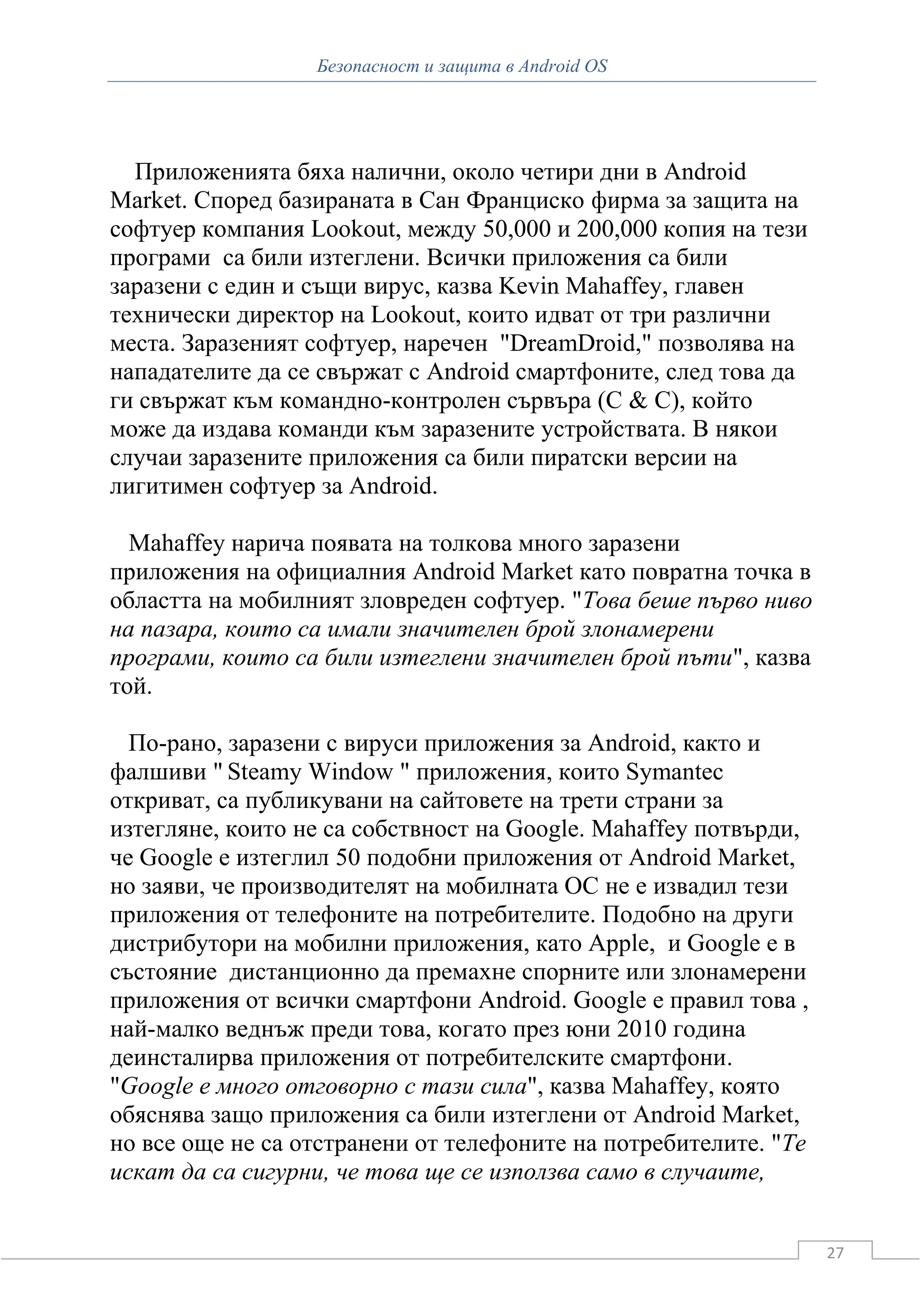 Безопасност и защита в Android OS




  Приложенията бяха налични, около четири дни в Android
Market. Според базираната в Сан Франциско фирма за защита на
софтуер компания Lookout, между 50,000 и 200,000 копия на тези
програми са били изтеглени. Всички приложения са били
заразени с един и същи вирус, казва Kevin Mahaffey, главен
технически директор на Lookout, които идват от три различни
места. Заразеният софтуер, наречен "DreamDroid," позволява на
нападателите да се свържат с Android смартфоните, след това да
ги свържат към командно-контролен сървъра (C & C), който
може да издава команди към заразените устройствата. В някои
случаи заразените приложения са били пиратски версии на
лигитимен софтуер за Android.

  Mahaffey нарича появата на толкова много заразени
приложения на официалния Android Market като повратна точка в
областта на мобилният зловреден софтуер. "Това беше първо ниво
на пазара, които са имали значителен брой злонамерени
програми, които са били изтеглени значителен брой пъти", казва
той.

  По-рано, заразени с вируси приложения за Android, както и
фалшиви " Steamy Window " приложения, които Symantec
откриват, са публикувани на сайтовете на трети страни за
изтегляне, които не са собствност на Google. Mahaffey потвърди,
че Google е изтеглил 50 подобни приложения от Android Market,
но заяви, че производителят на мобилната ОС не е извадил тези
приложения от телефоните на потребителите. Подобно на други
дистрибутори на мобилни приложения, като Apple, и Google е в
състояние дистанционно да премахне спорните или злонамерени
приложения от всички смартфони Android. Google е правил това ,
най-малко веднъж преди това, когато през юни 2010 година
деинсталирва приложения от потребителските смартфони.
"Google е много отговорно с тази сила", казва Mahaffey, която
обяснява защо приложения са били изтеглени от Android Market,
но все още не са отстранени от телефоните на потребителите. "Те
искат да са сигурни, че това ще се използва само в случаите,


                                                                  27
 