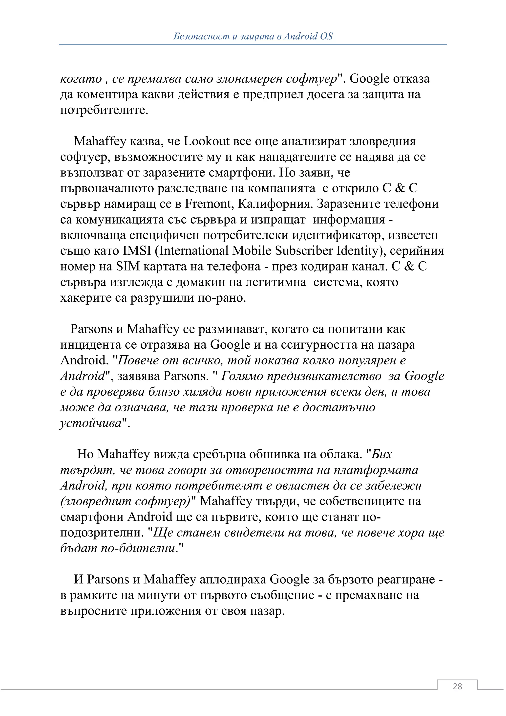 Безопасност и защита в Android OS



когато , се премахва само злонамерен софтуер". Google отказа
да коментира какви действия е предприел досега за защита на
потребителите.

  Mahaffey казва, че Lookout все още анализират зловредния
софтуер, възможностите му и как нападателите се надява да се
възползват от заразените смартфони. Но заяви, че
първоначалното разследване на компанията е открило C & C
сървър намиращ се в Fremont, Калифорния. Заразените телефони
са комуникацията със сървъра и изпращат информация -
включваща специфичен потребителски идентификатор, известен
също като IMSI (International Mobile Subscriber Identity), серийния
номер на SIM картата на телефона - през кодиран канал. C & C
сървъра изглежда е домакин на легитимна система, която
хакерите са разрушили по-рано.

  Parsons и Mahaffey се разминават, когато са попитани как
инцидента се отразява на Google и на ссигурността на пазара
Android. "Повече от всичко, той показва колко популярен е
Android", заявява Parsons. " Голямо предизвикателство за Google
е да проверява близо хиляда нови приложения всеки ден, и това
може да означава, че тази проверка не е достатъчно
устойчива".

   Но Mahaffey вижда сребърна обшивка на облака. "Бих
твърдят, че това говори за отвореността на платформата
Android, при която потребителят е овластен да се забележи
(зловреднит софтуер)" Mahaffey твърди, че собствениците на
смартфони Android ще са първите, които ще станат по-
подозрителни. "Ще станем свидетели на това, че повече хора ще
бъдат по-бдителни."

   И Parsons и Mahaffey аплодираха Google за бързото реагиране -
в рамките на минути от първото съобщение - с премахване на
въпросните приложения от своя пазар.




                                                                      28
 