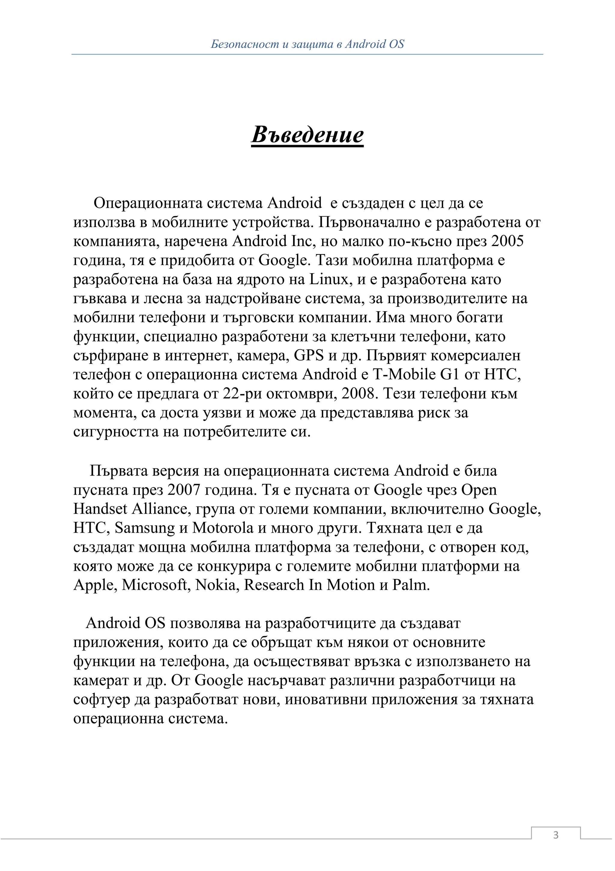 Безопасност и защита в Android OS




                        Въведение

   Операционната система Android е създаден с цел да се
използва в мобилните устройства. Първоначално е разработена от
компанията, наречена Android Inc, но малко по-късно през 2005
година, тя е придобита от Google. Тази мобилна платформа е
разработена на база на ядрото на Linux, и е разработена като
гъвкава и лесна за надстройване система, за производителите на
мобилни телефони и търговски компании. Има много богати
функции, специално разработени за клетъчни телефони, като
сърфиране в интернет, камера, GPS и др. Първият комерсиален
телефон с операционна система Android е T-Mobile G1 от HTC,
който се предлага от 22-ри октомври, 2008. Тези телефони към
момента, са доста уязви и може да представлява риск за
сигурността на потребителите си.

  Първата версия на операционната система Android е била
пусната през 2007 година. Тя е пусната от Google чрез Open
Handset Alliance, група от големи компании, включително Google,
HTC, Samsung и Motorola и много други. Тяхната цел е да
създадат мощна мобилна платформа за телефони, с отворен код,
която може да се конкурира с големите мобилни платформи на
Apple, Microsoft, Nokia, Research In Motion и Palm.

  Android OS позволява на разработчиците да създават
приложения, които да се обръщат към някои от основните
функции на телефона, да осъществяват връзка с използването на
камерат и др. От Google насърчават различни разработчици на
софтуер да разработват нови, иновативни приложения за тяхната
операционна система.




                                                                  3
 