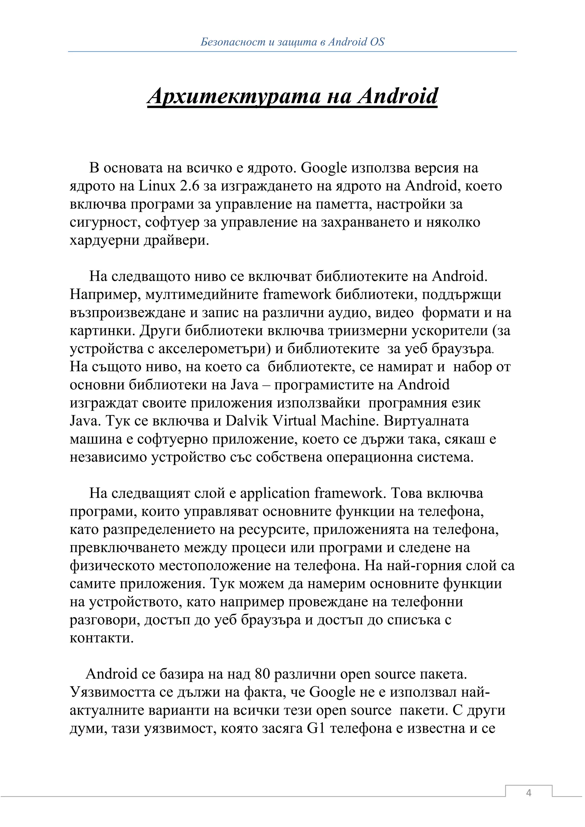 Безопасност и защита в Android OS



           Архитектурата на Android

   В основата на всичко е ядрото. Google използва версия на
ядрото на Linux 2.6 за изграждането на ядрото на Android, което
включва програми за управление на паметта, настройки за
сигурност, софтуер за управление на захранването и няколко
хардуерни драйвери.

   На следващото ниво се включват библиотеките на Android.
Например, мултимедийните framework библиотеки, поддържщи
възпроизвеждане и запис на различни аудио, видео формати и на
картинки. Други библиотеки включва триизмерни ускорители (за
устройства с акселерометъри) и библиотеките за уеб браузъра.
На същото ниво, на което са библиотекте, се намират и набор от
основни библиотеки на Java – програмистите на Android
изграждат своите приложения използвайки програмния език
Java. Тук се включва и Dalvik Virtual Machine. Виртуалната
машина е софтуерно приложение, което се държи така, сякаш е
независимо устройство със собствена операционна система.

   На следващият слой е application framework. Това включва
програми, които управляват основните функции на телефона,
като разпределението на ресурсите, приложенията на телефона,
превключването между процеси или програми и следене на
физическото местоположение на телефона. На най-горния слой са
самите приложения. Тук можем да намерим основните функции
на устройството, като например провеждане на телефонни
разговори, достъп до уеб браузъра и достъп до списъка с
контакти.

  Android се базира на над 80 различни open source пакетa.
Уязвимостта се дължи на факта, че Google не е използвал най-
актуалните варианти на всички тези open source пакети. С други
думи, тази уязвимост, която засяга G1 телефона е известна и се



                                                                  4
 