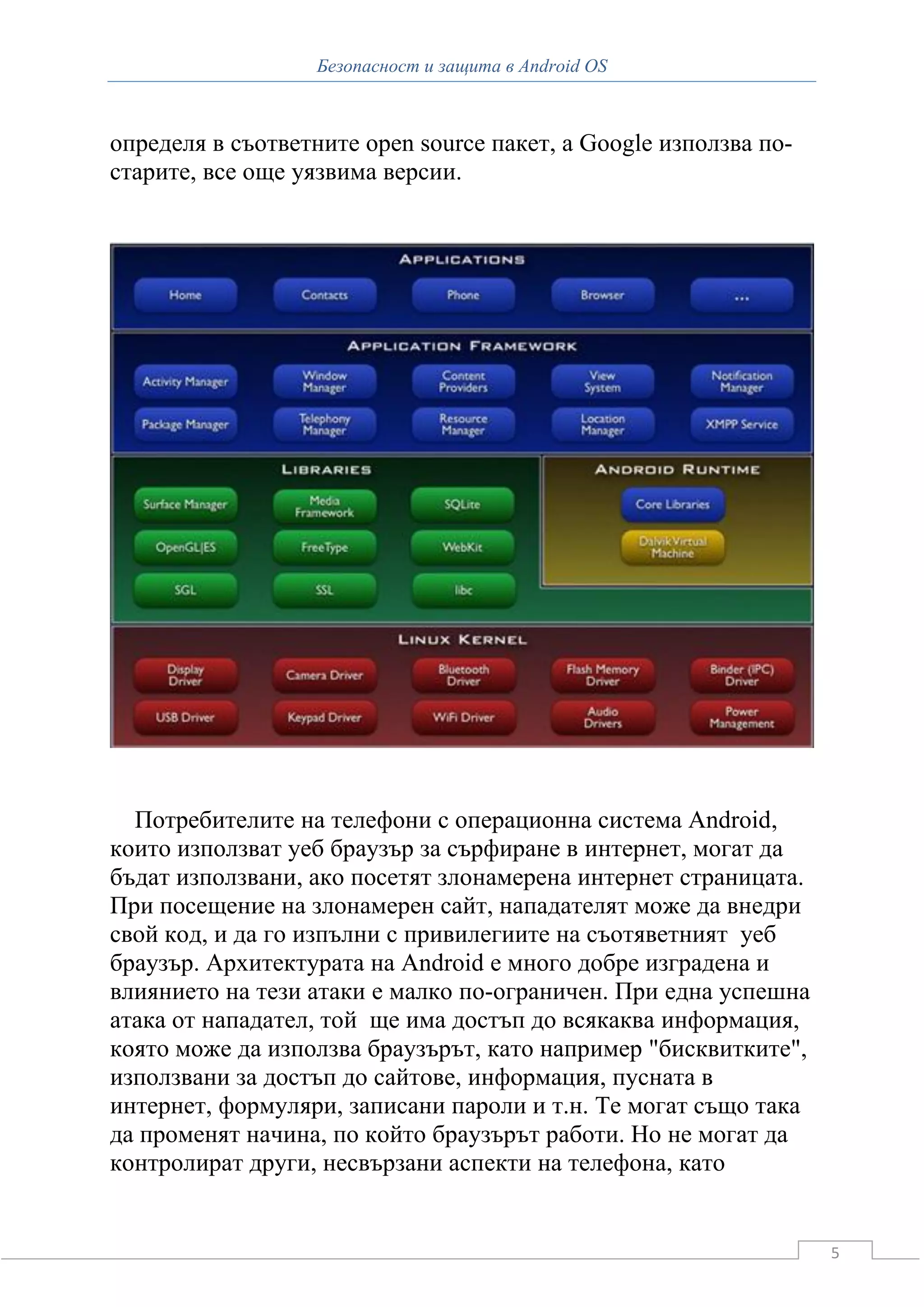 Безопасност и защита в Android OS



определя в съответните open source пакет, а Google използва по-
старите, все още уязвима версии.




  Потребителите на телефони с операционна система Android,
които използват уеб браузър за сърфиране в интернет, могат да
бъдат използвани, ако посетят злонамерена интернет страницата.
При посещение на злонамерен сайт, нападателят може да внедри
свой код, и да го изпълни с привилегиите на съотяветният уеб
браузър. Архитектурата на Android е много добре изградена и
влиянието на тези атаки е малко по-ограничен. При една успешна
атака от нападател, той ще има достъп до всякаква информация,
която може да използва браузърът, като например "бисквитките",
използвани за достъп до сайтове, информация, пусната в
интернет, формуляри, записани пароли и т.н. Те могат също така
да променят начина, по който браузърът работи. Но не могат да
контролират други, несвързани аспекти на телефона, като


                                                                  5
 