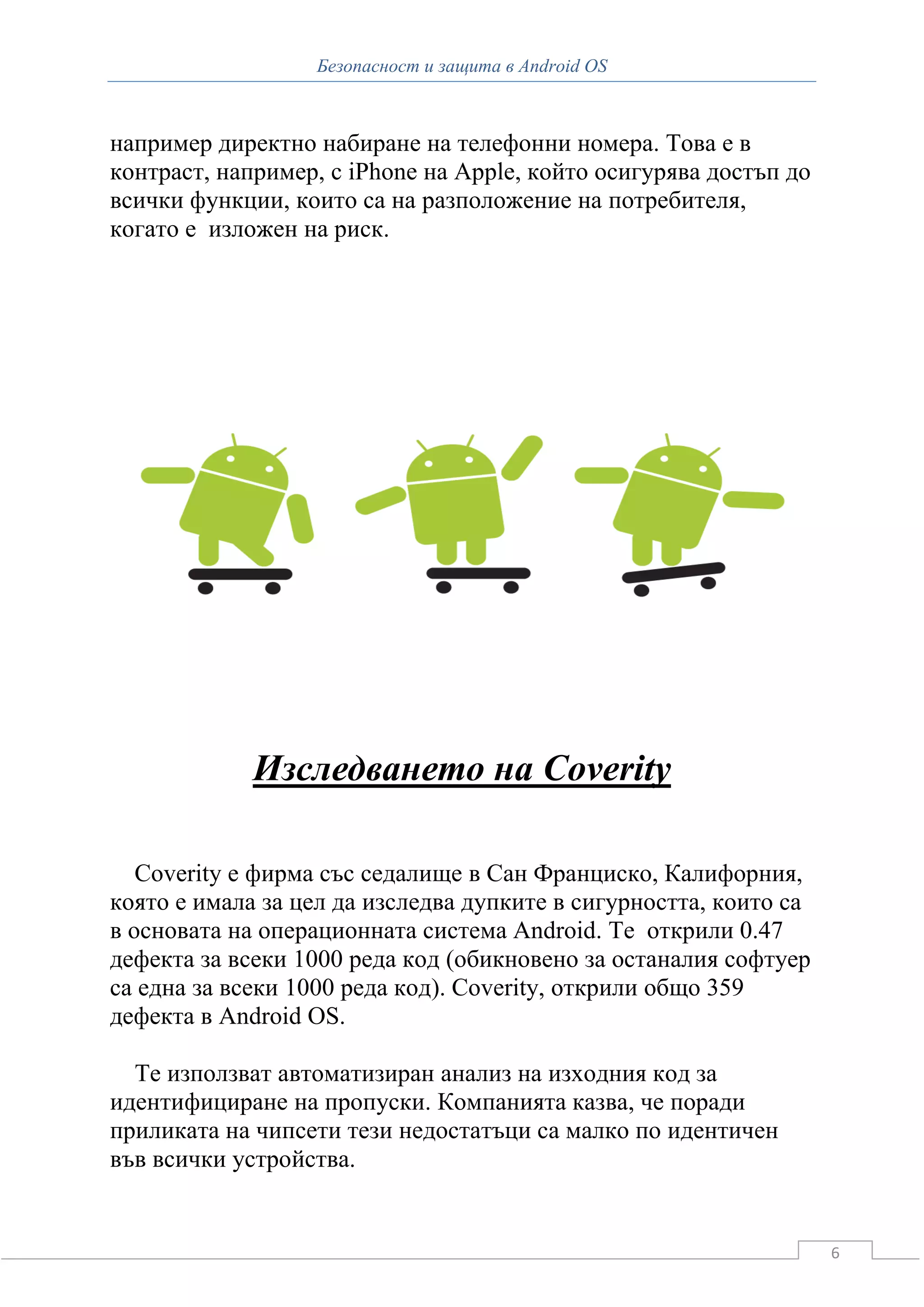 Безопасност и защита в Android OS



например директно набиране на телефонни номера. Това е в
контраст, например, с iPhone на Apple, който осигурява достъп до
всички функции, които са на разположение на потребителя,
когато е изложен на риск.




             Изследването на Coverity

   Coverity е фирма със седалище в Сан Франциско, Калифорния,
която е имала за цел да изследва дупките в сигурността, които са
в основата на операционната система Android. Те открили 0.47
дефекта за всеки 1000 реда код (обикновено за останалия софтуер
са една за всеки 1000 реда код). Coverity, открили общо 359
дефекта в Android OS.

  Те използват автоматизиран анализ на изходния код за
идентифициране на пропуски. Компанията казва, че поради
приликата на чипсети тези недостатъци са малко по идентичен
във всички устройства.


                                                                   6
 